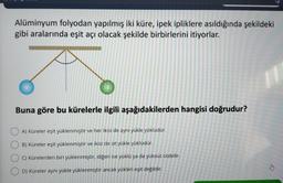 Alüminyum folyodan yapılmış iki küre, ipek ipliklere asıldığında şekildeki
gibi aralarında eşit açı olacak şekilde birbirlerini itiyorlar.
Buna göre bu kürelerle ilgili aşağıdakilerden hangisi doğrudur?
A) Küreler eşit yüklenmiştir ve her ikisi de aynı yükle yüklüdür.
B) Küreler eşit yüklenmiştir ve ikisi de zıt yükle yüklüdür.
C) Kürelerden biri yüklenmiştir, diğeri ise yüklü ya da yüksüz olabilir.
D) Küreler aynı yükle yüklenmiştir ancak yükleri eşit değildir.