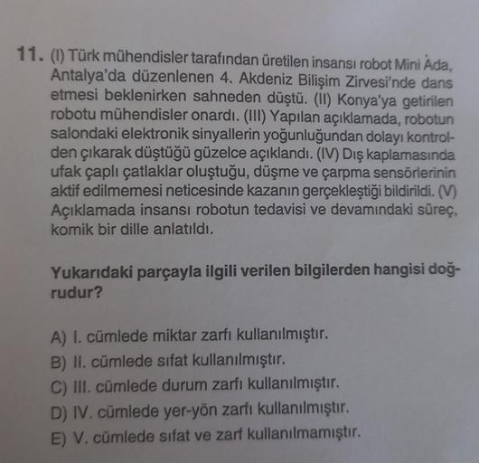 11. (1) Türk mühendisler tarafından üretilen insansı robot Mini Ada,
Antalya'da düzenlenen 4. Akdeniz Bilişim Zirvesi'nde dans
etmesi beklenirken sahneden düştü. (II) Konya'ya getirilen
robotu mühendisler onardı. (III) Yapılan açıklamada, robotun
salondaki