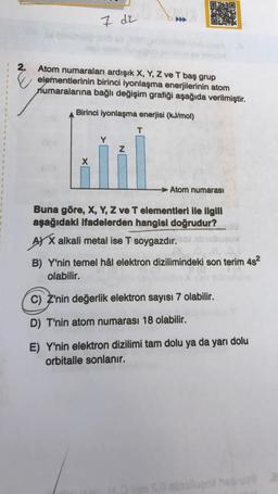 1
1
2.
Atom numaraları ardışık X, Y, Z ve T baş grup
elementlerinin birinci iyonlaşma enerjilerinin atom
numaralarına bağlı değişim grafiği aşağıda verilmiştir.
CRA
7 dz
Birinci iyonlaşma enerjisi (kJ/mol)
T
X
Z
Atom numarası
Buna göre, X, Y, Z ve T elementleri ile ilgili
aşağıdaki ifadelerden hangisi doğrudur?
AX alkali metal ise T soygazdır.
B) Y'nin temel hâl elektron dizilimindeki son terim 4s²
olabilir.
C) Z'nin değerlik elektron sayısı 7 olabilir.
D) T'nin atom numarası 18 olabilir.
E) Y'nin elektron dizilimi tam dolu ya da yarı dolu
orbitalle sonlanır.