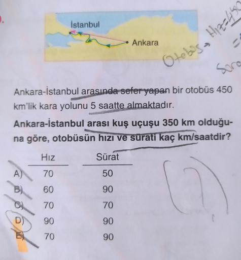 İstanbul
A)
• Ankara
Hız
70
60
70
90
70
=
Ankara-İstanbul arasında sefer yapan bir otobüs 450
km'lik kara yolunu 5 saatte almaktadır.
Sora
Otebis Hiz-45
Ankara-İstanbul arası kuş uçuşu 350 km olduğu-
na göre, otobüsün hızı ve sürati kaç km/saatdir?
Sürat
5