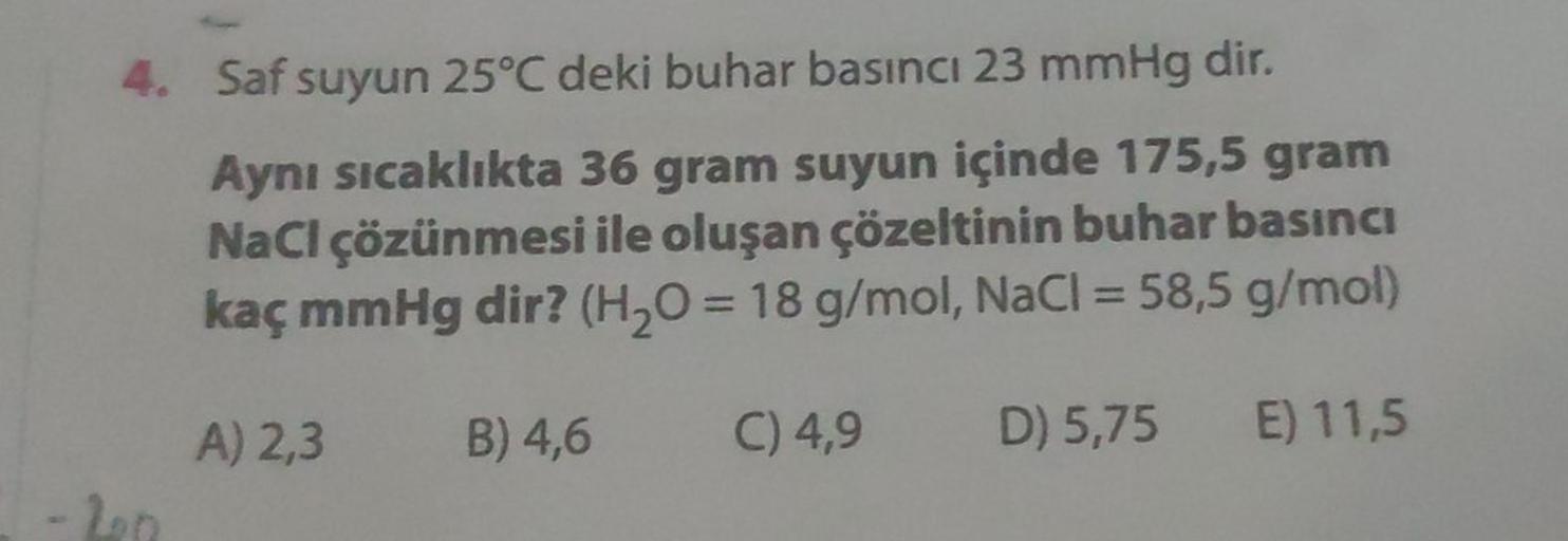 4. Saf suyun 25°C deki buhar basıncı 23 mmHg dir.
Aynı sıcaklıkta 36 gram suyun içinde 175,5 gram
NaCl çözünmesi ile oluşan çözeltinin buhar basıncı
kaç mmHg dir? (H₂O = 18 g/mol, NaCl = 58,5 g/mol)
C) 4,9
D) 5,75
E) 11,5
-2002
A) 2,3
B) 4,6