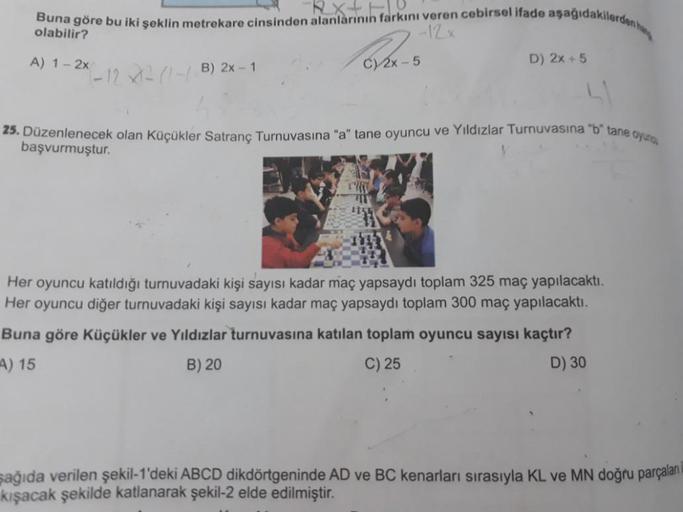 Buna göre bu iki şeklin metrekare cinsinden alanlarının farkını veren cebirsel ifade aşağıdakilerden h
-12 x
olabilir?
A) 1-2x
-12-(-/B) 2x - 1
C) 2x-5
TH
D) 2x + 5
25. Düzenlenecek olan Küçükler Satranç Turnuvasına "a" tane oyuncu ve Yıldızlar Turnuvasına