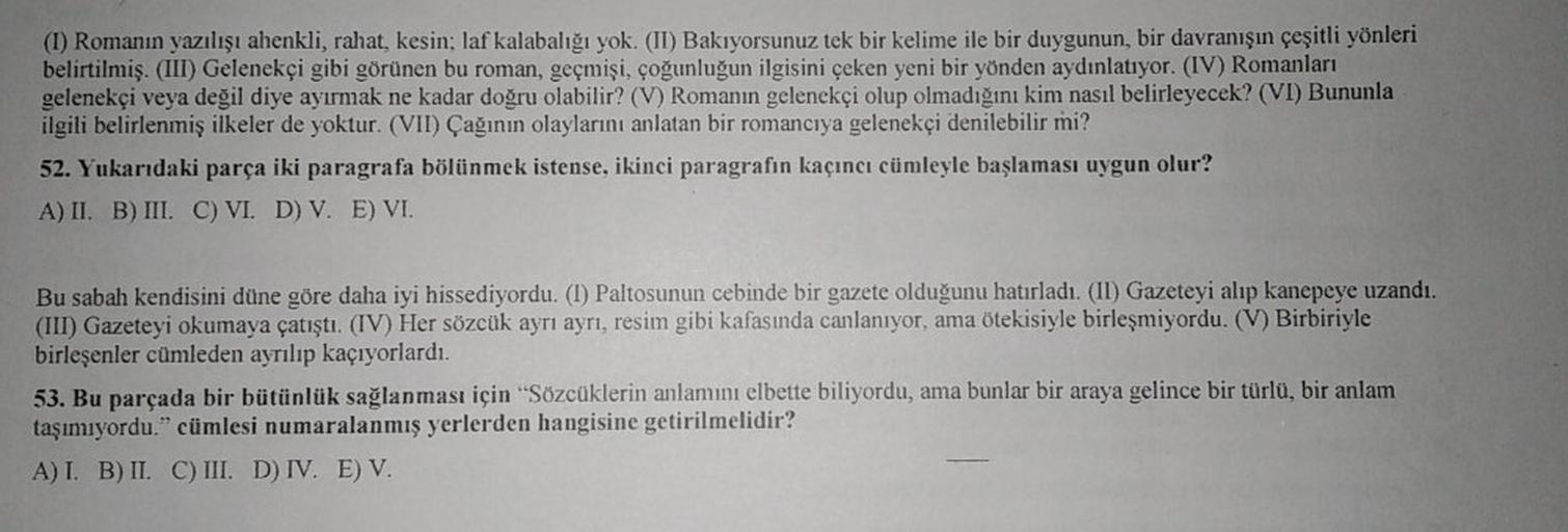 (I) Romanın yazılışı ahenkli, rahat, kesin; laf kalabalığı yok. (II) Bakıyorsunuz tek bir kelime ile bir duygunun, bir davranışın çeşitli yönleri
belirtilmiş. (III) Gelenekçi gibi görünen bu roman, geçmişi, çoğunluğun ilgisini çeken yeni bir yönden aydınla