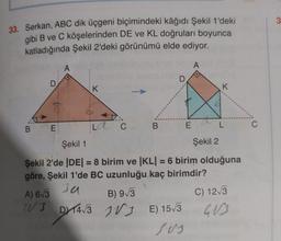 33. Serkan, ABC dik üçgeni biçimindeki kâğıdı Şekil 1'deki
gibi B ve C köşelerinden DE ve KL doğruları boyunca
katladığında Şekil 2'deki görünümü elde ediyor.
A
D
B E
A) 6√3
WUJ
A
K
LC. B
D
DT4√3
DX14√3
Şekil 1
Şekil 2
Şekil 2'de |DE| = 8 birim ve |KL| = 6 birim olduğuna
göre, Şekil 1'de BC uzunluğu kaç birimdir?
Ja
E
B) 9√3
VE) 15√3
sus
K
C) 12√3
403
C
3