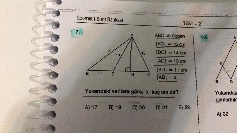 m
Geometri Soru Bankası
7.
B
11
A) 17
D
13
A
B) 19
14
15
C
Yukarıdaki verilere göre, x kaç cm dir?
C) 20
ABC bir üçgen
JAC = 15 cm
|DC| = 14 cm
|AD| = 13 cm
TEST-2
|BD| = 11 cm
|AB| = x
D) 21
E) 23
10.
B
E
Yukarıdak
genlerinin
A) 32