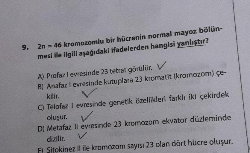 9.
2n = 46 kromozomlu bir hücrenin normal mayoz bölün-
mesi ile ilgili aşağıdaki ifadelerden hangisi yanlıştır?
A) Profaz I evresinde 23 tetrat görülür. V
B) Anafaz I evresinde kutuplara 23 kromatit (kromozom) çe-
kilir.
C) Telofaz I evresinde genetik özel