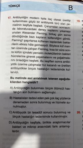 TÜRKÇE
B
17. Antibiyotiğin modern tıpta ilaç olarak üretilip
kullanılması güçlü bir antibiyotik türü olan pe-
nisilinin keşfiyle başladı. Çalışmaları sonrasın-
da laboratuvardaki deney kaplarını yıkamayı
unutan Alexander Fleming, birkaç gün sonra
v döndüğü