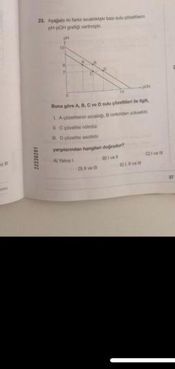 23. Aşağıda iki farklı sıcaklıktaki bazı sulu çözeltilerin
pH-pOH grafiği verilmiştir.
22230201
pH
15
0
14
Buna göre A, B, C ve D sulu çözeltileri ile ilgili,
1. A çözeltisinin sicakliği, B ninkinden yüksektir.
II. C çözeltisi nötrdür.
II. D çözeltisi asidiktir.
yargılarından hangileri doğrudur?
A) Yalnız 1
B) I ve Il
D) Il ve Ill
pOH
E) 1. ve
C)1 ve Ill
37