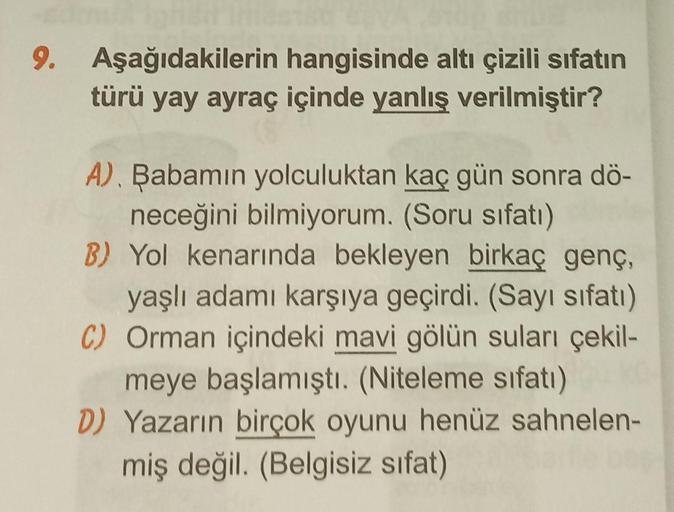 9. Aşağıdakilerin hangisinde altı çizili sıfatın
türü yay ayraç içinde yanlış verilmiştir?
A). Babamın yolculuktan kaç gün sonra dö-
neceğini bilmiyorum. (Soru sıfatı)
B) Yol kenarında bekleyen birkaç genç,
yaşlı adamı karşıya geçirdi. (Sayı sıfatı)
C) Orm