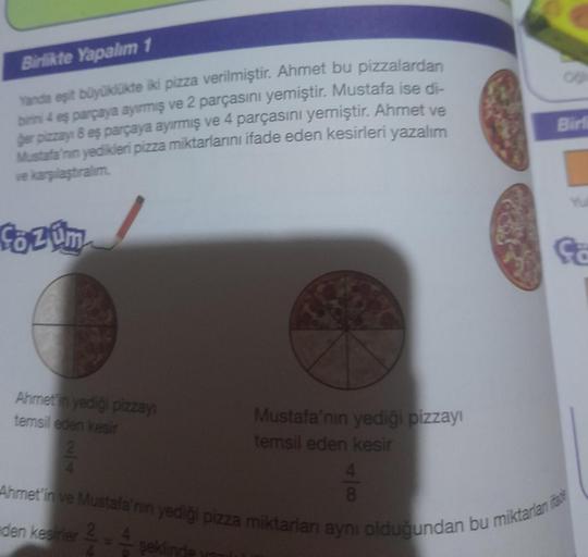 Birlikte Yapalım 1
Yanda eşit büyüklükte iki pizza verilmiştir. Ahmet bu pizzalardan
birini 4 eş parçaya ayırmış ve 2 parçasını yemiştir. Mustafa ise di-
ger pizzay 8 eş parçaya ayırmış ve 4 parçasını yemiştir. Ahmet ve
Mustafa'nın yedikleri pizza miktarla