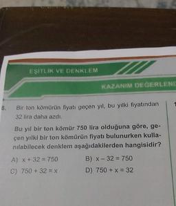 EŞİTLİK VE DENKLEM
KAZANIM DEĞERLEND
8. Bir ton kömürün fiyatı geçen yıl, bu yılki fiyatından
32 lira daha azdı.
Bu yıl bir ton kömür 750 lira olduğuna göre, ge-
çen yılki bir ton kömürün fiyatı bulunurken kulla-
nılabilecek denklem aşağıdakilerden hangisidir?
A) x + 32 = 750
C) 750 + 32 = x
B) x - 32 = 750
D) 750 + x = 32