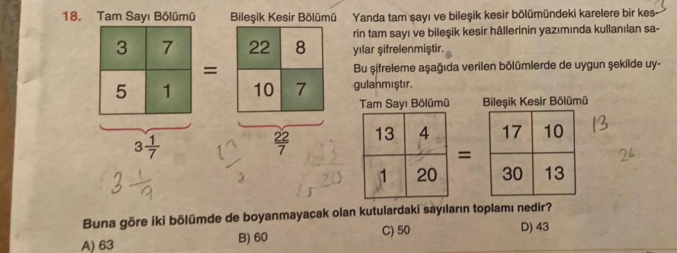 18. Tam Sayı Bölümü
3
7
5
1
Bileşik Kesir Bölümü
22 8
10
13
22
7
7
Yanda tam şayı ve bileşik kesir bölümündeki karelere bir kes-
rin tam sayı ve bileşik kesir hâllerinin yazımında kullanılan sa-
yılar şifrelenmiştir.
Bu şifreleme aşağıda verilen bölümlerde