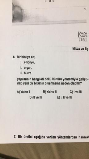 6. Bir bitkiye alt;
1. embriyo,
II. organ,
III. hücre
A) Yalnız I
D) II ve III
yapılarının hangileri doku kültürü yöntemiyle gelişti-
rilip yeni bir bitkinin oluşmasına neden olabilir?
B) Yalnız II
1:
KAZA
TEST
E) I, II ve III
Mitoz ve Eş
C) I ve III
7. Bi