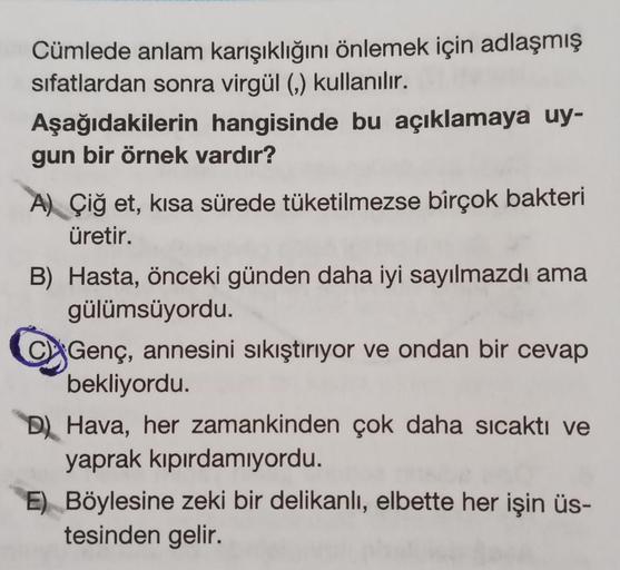 Cümlede anlam karışıklığını önlemek için adlaşmış
sifatlardan sonra virgül (,) kullanılır.
Aşağıdakilerin hangisinde bu açıklamaya uy-
gun bir örnek vardır?
A) Çiğ et, kısa sürede tüketilmezse birçok bakteri
üretir.
B) Hasta, önceki günden daha iyi sayılma