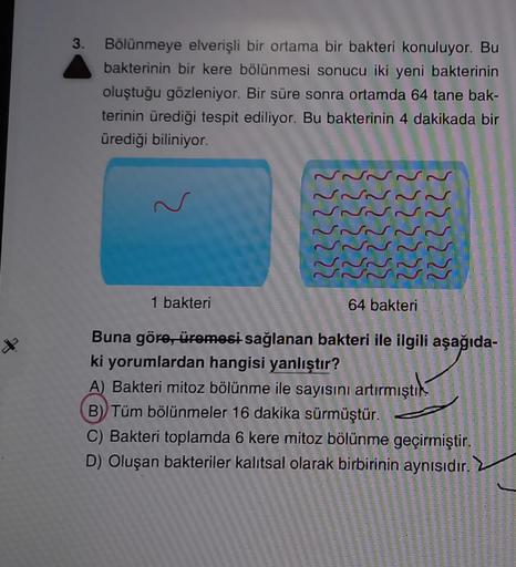 X
3. Bölünmeye elverişli bir ortama bir bakteri konuluyor. Bu
bakterinin bir kere bölünmesi sonucu iki yeni bakterinin
oluştuğu gözleniyor. Bir süre sonra ortamda 64 tane bak-
terinin ürediği tespit ediliyor. Bu bakterinin 4 dakikada bir
ürediği biliniyor.