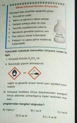 #232322332
.
Kezzapin bazı özellikleri aşağıdaki gibidir.
Kuvvetli bir asittir.
.
.
.
.
.
Dikkat Edilmesi Gereken Kimyasallar
************
Yakıcı ve aşındırıcı etkiye sahiptir
Derişimi arttıkça etkisi de artar
Temizlik maddelerinde kullanılır
Metallerle genellikle tepkime verir.
Pas sökücü olarak kullanılabilir.
Patlayıcı ve yapay gübre imalatında
kullanılabilir.
ve
Yukarıdaki makalede bahsedilen kimyasal madde ile
ilgili,
1. Kimyasal formülü H₂SO, tür.
II. Bulunduğu şişenin ambalajında
(Miirik asit)
sağlık ve güvenlik amaçlı temel uyarı işaretleri bulun
malıdır.
D) II ve ill
III. Kimyasal özellikleri kimya disiplinlerinden anorganik
kimya alanında uzmanlaşmış kişiler tarafından ince-
lenir.
yargılarından hangileri doğrudur?
A) Yalnız I
B) I ve Il
E) I, II ve til
C) I ve Ill