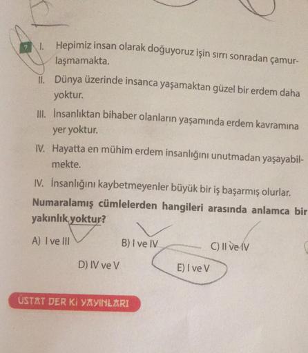 1. Hepimiz insan olarak doğuyoruz işin sırrı sonradan çamur-
laşmamakta.
II. Dünya üzerinde insanca yaşamaktan güzel bir erdem daha
yoktur.
III. İnsanlıktan bihaber olanların yaşamında erdem kavramına
yer yoktur.
IV. Hayatta en mühim erdem insanlığını unut