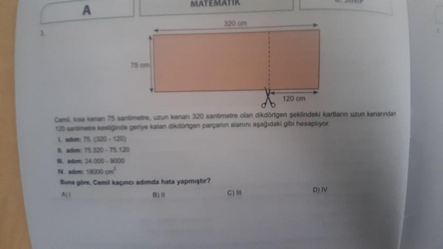 A
75 cm
MATEMAT
320 cm
IV. adim: 18000 cm²
Buna göre, Cemil kaçıncı adımda hata yapmıştır?
Ajl
B) II
Cemil, kisa kanan 75 santimetre, uzun kenan 320 santimetre olan dikdörtgen şeklindeki kartların uzun kenarından
120 santimetre kastiğinde geriye kalan dikd