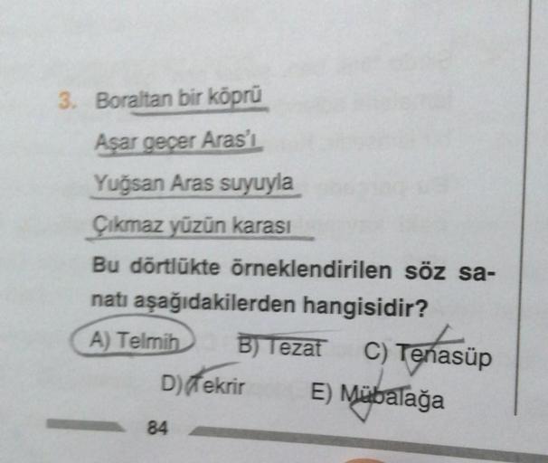 3. Boraltan bir köprü
Aşar geçer Aras'ı
Yuğsan Aras suyuyla
Çıkmaz yüzün karası
Bu dörtlükte örneklendirilen söz sa-
natı aşağıdakilerden hangisidir?
A) Telmih B) Tezat C) Tenasüp
D) Tekrir E) Mübalağa
84