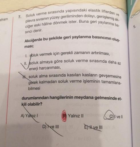 afram
7.
Soluk verme sırasında yapısındaki elastik liflerden ve
plevra sıvısının yüzey geriliminden dolayı, genişlemiş ak-
ciğer eski hâline dönmek ister. Buna geri yaylanma ba-
Sıncı denir.
Akciğerde bu şekilde geri yaylanma basıncının oluş-
ması;
I. golu