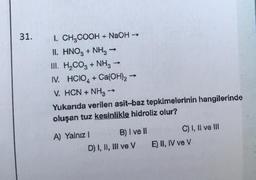 31.
I. CH₂COOH + NaOH →→→
II. HNO3 + NH3-
III. H₂CO3 + NH3 -
IV. HCIO + Ca(OH)2
V. HCN + NH3 →
Yukarıda verilen asit-baz tepkimelerinin hangilerinde
oluşan tuz kesinlikle hidroliz olur?
A) Yalnız I
->>
B) I ve II
D) I, II, III ve V
C) I, II ve III
E) II, IV ve V