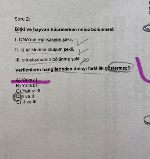 Soru 2:
Bitki ve hayvan hücrelerinin mitoz bölünmesi;
I. DNA'nın replikasyon şekli,
II. iğ ipliklerinin oluşum şekli,
III. sitoplazmanın bölünme şekli
verilenlerin hangilerinden dolayı farklılık göstermez?
A) Yalnız I
B) Yalnız II
C) Yalnız III
DI ve Il
E)
