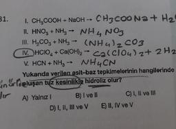 31.
I. CH₂COOH + NaOH →→ CH3COONa+ H₂
II. HNO3 + NH3 → NH4NO3
III. H₂CO3 + NH3 (NH4)₂CO3
IV. HCIO4 + Ca(OH)₂ Ca(clou) 2 + 2H2
V. HCN + NH3 → NH4CN
my
Yukarıda verilen asit-baz tepkimelerinin hangilerinde
n roluşan tuz kesinlikle hidroliz olur?
Jir
A) Yalnız I
B) I ve II
D) I, II, III ve V
C) I, II ve III
E) II, IV ve V