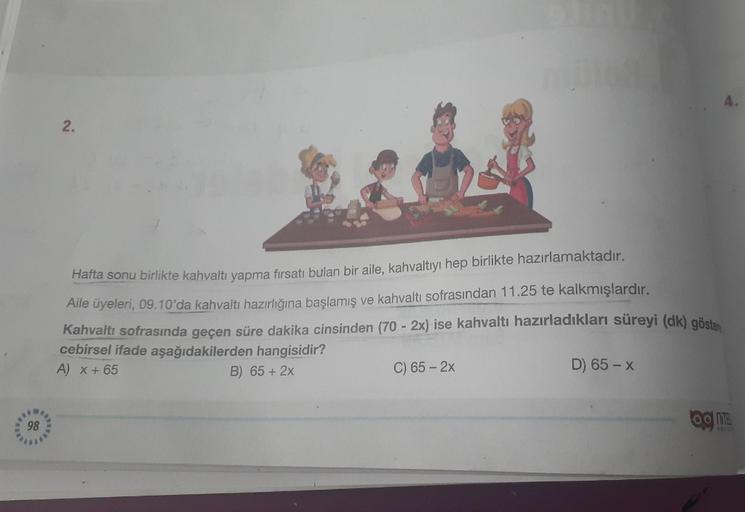 98
2.
Hafta sonu birlikte kahvaltı yapma fırsatı bulan bir aile, kahvaltıyı hep birlikte hazırlamaktadır.
Aile üyeleri, 09.10'da kahvaltı hazırlığına başlamış ve kahvaltı sofrasından 11.25 te kalkmışlardır.
Kahvaltı sofrasında geçen süre dakika cinsinden (