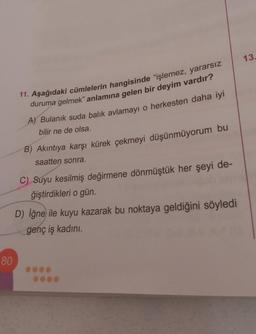 80
11. Aşağıdaki cümlelerin hangisinde "işlemez, yararsız
duruma gelmek" anlamına gelen bir deyim vardır?
A) Bulanık suda balık avlamayı o herkesten daha iyi
bilir ne de olsa.
B) Akıntıya karşı kürek çekmeyi düşünmüyorum bu
saatten sonra.
C) Suyu kesilmiş değirmene dönmüştük her şeyi de-
ğiştirdikleri o gün.
D) İğne ile kuyu kazarak bu noktaya geldiğini söyledi
genç iş kadını.
13.