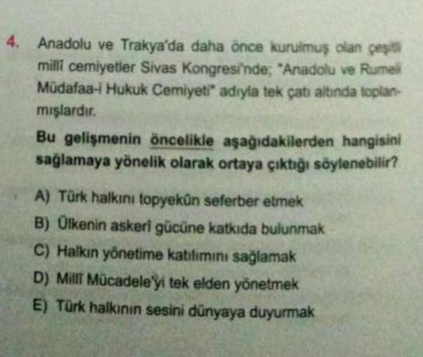 4. Anadolu ve Trakya'da daha önce kurulmuş olan çeşitli
milli cemiyetler Sivas Kongresi'nde; "Anadolu ve Rumel
Müdafaa-i Hukuk Cemiyeti" adıyla tek çatı altında toplan-
mışlardır.
Bu gelişmenin öncelikle aşağıdakilerden hangisini
sağlamaya yönelik olarak o