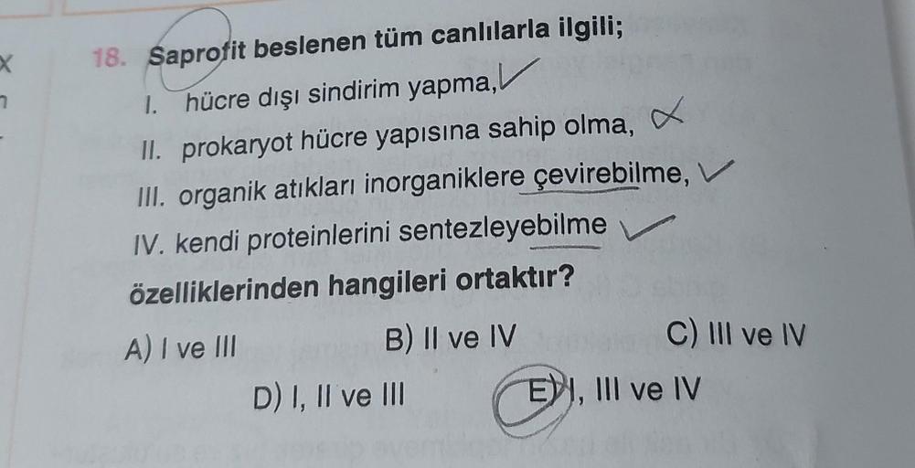 X
1
18. Saprofit beslenen tüm canlılarla ilgili;
1. hücre dışı sindirim yapma,
II. prokaryot hücre yapısına sahip olma,
x
III. organik atıkları inorganiklere çevirebilme, V
IV. kendi proteinlerini sentezleyebilme
özelliklerinden hangileri ortaktır?
A) I ve