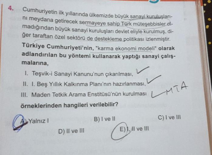 4.
Cumhuriyetin ilk yıllarında ülkemizde büyük sanayi kuruluşları-
ni meydana getirecek sermayeye sahip Türk müteşebbisler øl-
madığından büyük sanayi kuruluşları devlet eliyle kurulmuş, di-
ğer taraftan özel sektörü de destekleme politikası izlenmiştir.
T