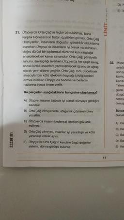 22230101
31. Ütopya'da Orta Çağ'ın hiçbir izi bulunmaz, buna
karşılık Rönesans'ın bütün özellikleri görülür. Orta Çağ
Hristiyanları, insanların doğuştan günahkâr olduklarına
inanırken Ütopya'da insanların iyi olarak yaratıldıkları,
doğru dürüst bir toplumsal düzende kusursuzluğa
erişebilecekleri kanısı savunulur. Orta Çağ; şövalyelik
ruhunu, savaşçılığı överken Ütopya'da her çeşit savaş,
ancak kiralık askerlere yaptırılabilecek iğrenç bir uğraş
olarak yerin dibine geçirilir. Orta Çağ, ruhu yüceltmek
amacıyla tüm kötü isteklerin kaynağı bildiği bedeni
ezmek isterken Ütopya'da bedene ve bedenin
hazlarına ayrıca önem verilir.
Bu parçadan aşağıdakilerin hangisine ulaşılamaz?
A) Ütopya, insanın özünde iyi olarak dünyaya geldiğini
savunur.
B) Orta Çağ zihniyetinde, atılganlık gösteren birey
yüceltilir.
C) Ütopya'da insanın bedensel istekleri göz ardı
edilmez.
D) Orta Çağ zihniyeti, insanları iyi yaradılışlı ve kötü
yaradılışlı olarak ayırır.
E) Ütopya ile Orta Çağ'ın kendine özgü değerler
sistemi, dünya görüşü bulunur.
LİMİT YAYINLARI
11
D) F
E) in
33. Moso
sırada
soruy
burnu
kendin
"Yirmi
güzel
düzgü
olmay
olmuş
Bu pa
durum
A) Ba
B) Ke
C) Bas
D) Ba
E) Ker