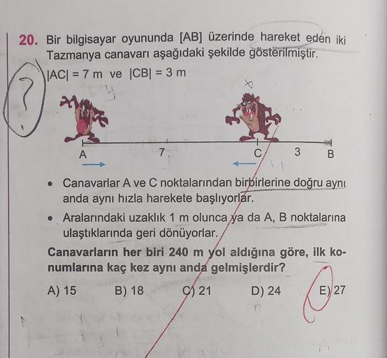 20. Bir bilgisayar oyununda [AB] üzerinde hareket eden iki
Tazmanya canavarı aşağıdaki şekilde gösterilmiştir.
|AC| = 7 m ve |CB| = 3 m
A
7.
C
•
Canavarlar A ve C noktalarından birbirlerine doğru aynı
anda aynı hızla harekete başlıyorlar.
NECE
3 B
• Aralar