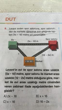 oor
DUT
8.
Levent evden spor salonuna, spor salonun-
dan da markete uğrayarak eve gittiğinde top-
lam (4x + 18) metre yol yürümüştür.
Ev
?
Doduonaz
m3 (3/+x2)
(5x - 10) m
3.
Spor salonu
(12 - 2x) m
Market
Levent'in evi ile spor salonu arası uzaklık
(5x-10) metre, spor salonu ile market arası
uzaklık (12-2x) metre olduğuna göre, mar-
ket ile evi arası uzaklığı metre cinsinden
veren cebirsel ifade aşağıdakilerden han-
gisidir?
A) 2x - 16
C) x-16
B) x + 16
D) 16-2x