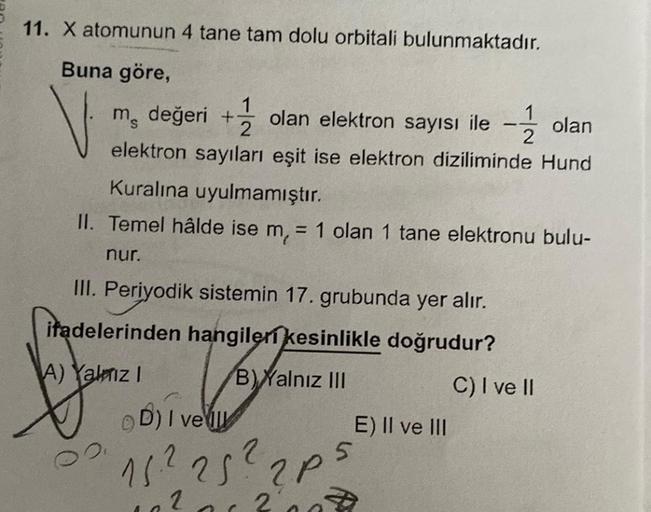 11. X atomunun 4 tane tam dolu orbitali bulunmaktadır.
Buna göre,
V
m değeri + olan elektron sayısı ile 1
1
olan
2
2
elektron sayıları eşit ise elektron diziliminde Hund
Kuralına uyulmamıştır.
II. Temel hâlde ise m, = 1 olan 1 tane elektronu bulu-
nur.
III