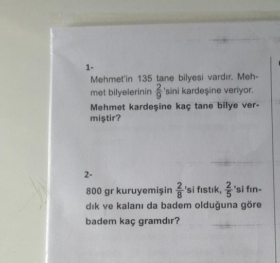 1-
Mehmet'in 135 tane bilyesi vardır. Meh-
met bilyelerinin 2'sini kardeşine veriyor.
Mehmet kardeşine kaç tane bilye ver-
miştir?
2-
800 gr kuruyemişin 2'si fıstık, 'si fin-
dık ve kalanı da badem olduğuna göre
badem kaç gramdır?