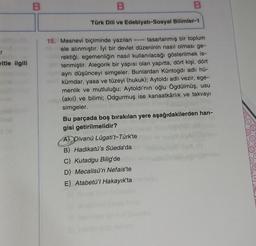 r
vitle ilgili
B
B
Türk Dili ve Edebiyatı-Sosyal Bilimler-1
B
15. Mesnevi biçiminde yazılan
tasarlanmış bir toplum
ele alınmıştır. İyi bir devlet düzeninin nasıl olması ge-
rektiği, egemenliğin nasıl kullanılacağı gösterilmek is-
tenmiştir. Alegorik bir yapısı olan yapıtta, dört kişi, dört
ayrı düşünceyi simgeler. Bunlardan Küntogdı adlı hü-
kümdar, yasa ve tüzeyi (hukuk); Aytoldı adlı vezir, ege-
menlik ve mutluluğu; Aytoldı'nın oğlu Ögdülmüş, usu
(akıl) ve bilimi; Odgurmuş ise kanaatkârlık ve takvayı
simgeler.
Bu parçada boş bırakılan yere aşağıdakilerden han-
gisi getirilmelidir?
A Divanü Lûgati't-Türk'te
B) Hadikatü's Süeda'da
C) Kutadgu Bilig'de
D) Mecalisü'n Nefais'te
E) Atabetü'l Hakayık'ta