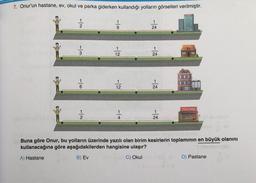 7. Onur'un hastane, ev, okul ve parka giderken kullandığı yolların görselleri verilmiştir.
12/12
-|N
12
1
12
-|+.
-|
24
24
24
-|
24
HASTAN
Okul
PASTANE
Buna göre Onur, bu yolların üzerinde yazılı olan birim kesirlerin toplamının en büyük olanını
kullanacağına göre aşağıdakilerden hangisine ulaşır?
A) Hastane
B) Ev
C) Okul
D) Pastane