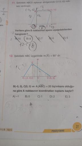 2
anı
11. Şekildeki ABCD eşkenar dörtgeninde C(13,12) nok-
tası verilmiştir.
13
(0,12
P
11) B 12) C
B) 8
3-578
12
1 BX 13
Verilere göre B noktasını apsisi aşağıdakilerden
hangisidir?
10
B (-5,0) D
7
CL13, 12)
12. Şekildeki ABC üçgeninde m (A) = 90° dir.
6
