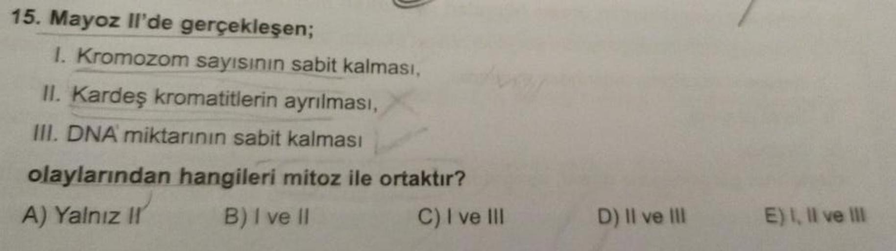 15. Mayoz Il'de gerçekleşen;
1. Kromozom sayısının sabit kalması,
II. Kardeş kromatitlerin ayrılması,
III. DNA miktarının sabit kalması
olaylarından hangileri mitoz ile ortaktır?
A) Yalnız II
B) I ve II
C) I ve III
D) II ve III
E) I, II ve III
