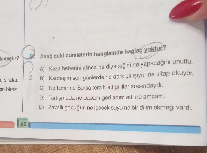 lamıştır?
u sıralar.
sin biraz.
60
Aşağıdaki cümlelerin hangisinde bağlaç yoktur?
A) Kaza haberini alınca ne diyeceğini ne yapacağını unuttu.
B) Kardeşim son günlerde ne ders çalışıyor ne kitap okuyor.
C) Ne İzmir ne Bursa tercih ettiği iller arasındaydı.