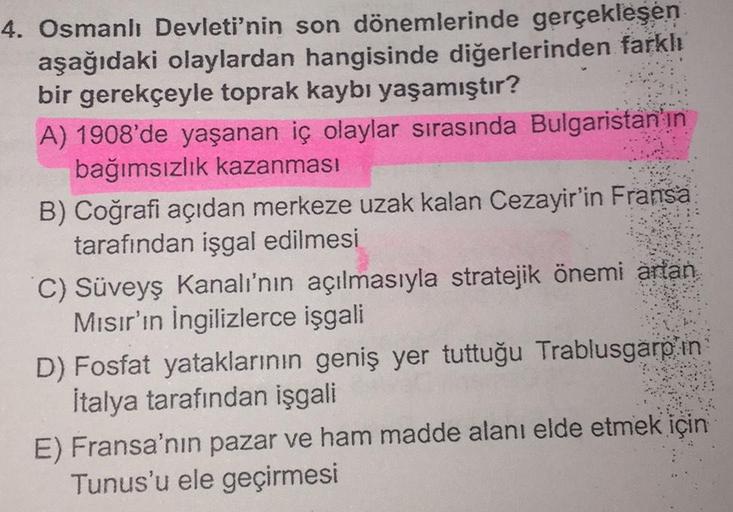 4. Osmanlı Devleti'nin son dönemlerinde gerçekleşen
aşağıdaki olaylardan hangisinde diğerlerinden farklı
bir gerekçeyle toprak kaybı yaşamıştır?
A) 1908'de yaşanan iç olaylar sırasında Bulgaristan'ın
bağımsızlık kazanması
B) Coğrafi açıdan merkeze uzak kal