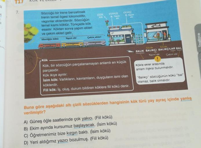 Eli
CI
7.
Sözcüğü bir trene benzetirsek
trenin temel ögesi lokomotiftir,
vagonlar eklentilerdir. Sözcüğün
temel kısmı köktür. Türkçede kök
esastır. Kökten sonra yapım ekleri
ve çekim ekleri gelir,
Sözcüğün kökü
Yapım eki
MORRAL
00
ÇİÇEK
Kök
Çekim ekleri
CH