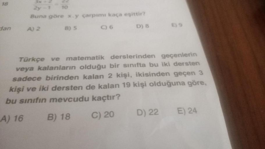 18
dan
2y-1 10
Buna göre x.y çarpımı kaça eşittir?
A) 2
B) 5
C) 6
D) 8
E) 9
Türkçe ve matematik derslerinden geçenlerin
veya kalanların olduğu bir sınıfta bu iki dersten
sadece birinden kalan 2 kişi, ikisinden geçen 3
kişi ve iki dersten de kalan 19 kişi o