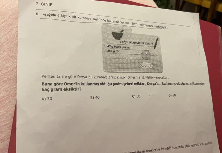 7. SINIF
9. Aşağıda 6 kişilik bir kurabiye tarifinde kullanılacak olan bazı malzemeler verilmiştir.
6 KİŞİLİK KURABİYE TARİFİ
B) 40
45 g Pudra şekeri
360 g Un
Verilen tarife göre Derya bu kurabiyeleri 2 kişilik, Ömer ise 12 kişilik yapacaktır.
Buna göre Öm