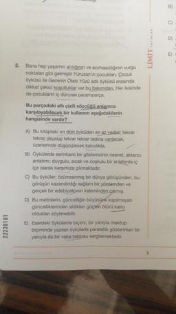 22230101
2.
Bana hep yaşamın acılığının ve acımasızlığının vurgu
noktaları gibi gelmiştir Füruzan'ın çocukları. Çocuk
öyküsü ile Gecenin Öteki Yüzü adlı öyküsü arasında
dikkat çekici koşutluklar var bu bakımdan. Her ikisinde
de çocukların iç dünyası paramparça.
Bu parçadaki altı çizili sözcüğü anlamca
karşılayabilecek bir kullanım aşağıdakilerin
hangisinde vardır?
A) Bu kitaptaki on dört öyküden en az yedisi; tekrar
tekrar okunup tekrar tekrar tadına varılacak,
üzerlerinde düşünülecek kalıcılıkta.
B) Öykülerde serinkanlı bir gözlemcinin nesnel, aktarıcı
anlatımı; duygulu, sıcak ve coşkulu bir anlatımla iç
içe olarak karşımıza çıkmaktadır.
C) Bu öyküler; özümsenmiş bir dünya görüşünden, bu
görüşün kazandırdığı sağlam bir yöntemden ve
gerçek bir edebiyatçının kaleminden çıkmış.
D) Bu metinlerin, güncelliğin büyüsüne kapılmayan
güncelliklerinden aldıkları güçten ötürü kalıcı
oldukları söylenebilir.
E) Eserdeki öyküleme biçimi, bir yanıyla mektup
biçiminde yazılan öykülerle paralellik gösterirken bir
yanıyla da bir vaka tablosu sergilemektedir.
LİMİT YAYINLARI
B)
C)
D)
E)