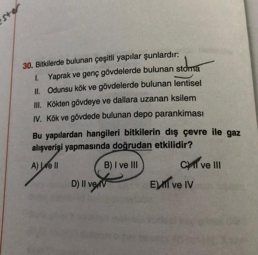 30. Bitkilerde bulunan çeşitli yapılar şunlardır:
ide
1. Yaprak ve genç gövdelerde bulunan stoma
II. Odunsu kök ve gövdelerde bulunan lentisel
III. Kökten gövdeye ve dallara uzanan ksilem
IV. Kök ve gövdede bulunan depo parankiması
Bu yapılardan hangileri