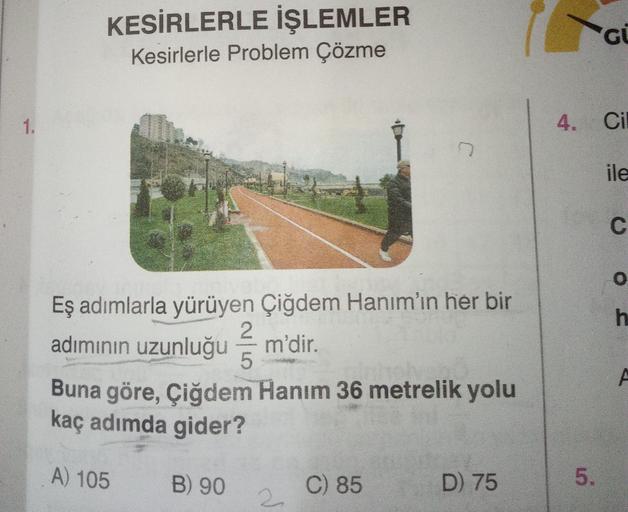 1.
KESİRLERLE İŞLEMLER
Kesirlerle Problem Çözme
Eş adımlarla yürüyen Çiğdem Hanım'ın her bir
adımının uzunluğu m'dir.
oh
Buna göre, Çiğdem Hanım 36 metrelik yolu
kaç adımda gider?
A) 105
B) 90
2
5
2
C) 85
D) 75
GU
4. Cil
5.
ile
C
0
h
A