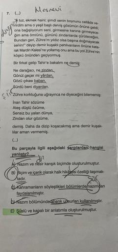 Mesnevi
(...)
"A tuz, ekmek haini; şimdi senin boynunu cellâda ve-
verirdim ama o yeşil başlı derviş gözümün önüne geldi;
ona bağışlıyorum seni, girmesine kanina girmeyece-
ğim ama ömrünü, gününü zindanlarda çürüteceğim.
Bundan geri, Zühre'm yıldız olsa ba